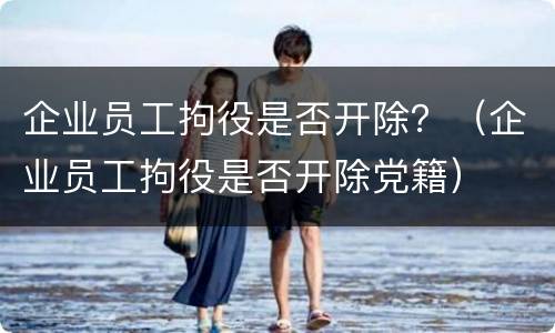 企业员工拘役是否开除？（企业员工拘役是否开除党籍）