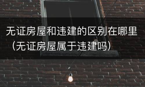 无证房屋和违建的区别在哪里（无证房屋属于违建吗）