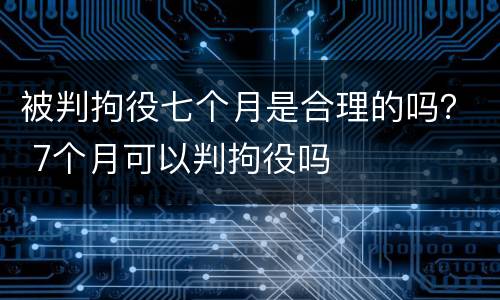 被判拘役七个月是合理的吗？ 7个月可以判拘役吗