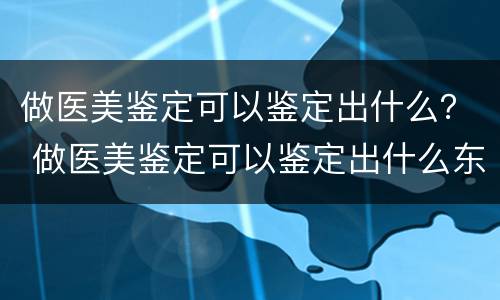 做医美鉴定可以鉴定出什么？ 做医美鉴定可以鉴定出什么东西