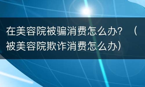在美容院被骗消费怎么办？（被美容院欺诈消费怎么办）
