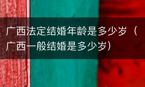 广西法定结婚年龄是多少岁（广西一般结婚是多少岁）