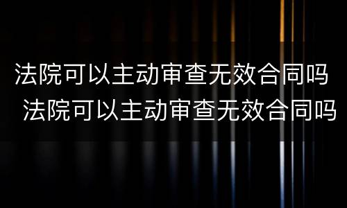 法院可以主动审查无效合同吗 法院可以主动审查无效合同吗为什么