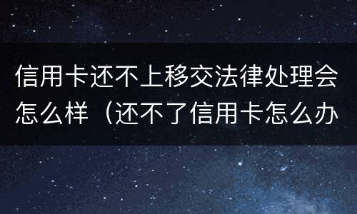 信用卡还不上移交法律处理会怎么样（还不了信用卡怎么办法律怎么处理）