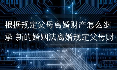 根据规定父母离婚财产怎么继承 新的婚姻法离婚规定父母财产继承怎么判