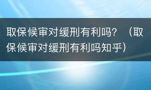 取保候审对缓刑有利吗？（取保候审对缓刑有利吗知乎）