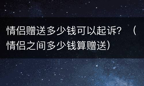 情侣赠送多少钱可以起诉？（情侣之间多少钱算赠送）