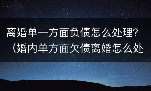 离婚单一方面负债怎么处理？（婚内单方面欠债离婚怎么处理）