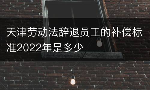 天津劳动法辞退员工的补偿标准2022年是多少