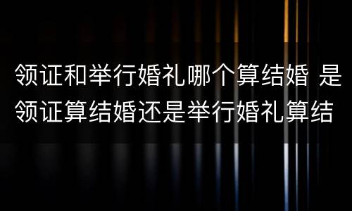 领证和举行婚礼哪个算结婚 是领证算结婚还是举行婚礼算结婚