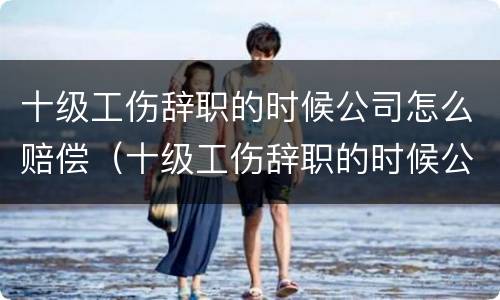 十级工伤辞职的时候公司怎么赔偿（十级工伤辞职的时候公司怎么赔偿呢）