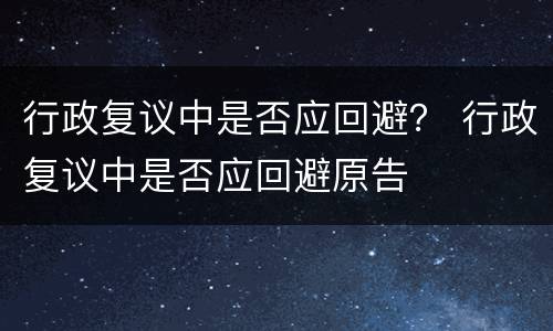 行政复议中是否应回避？ 行政复议中是否应回避原告
