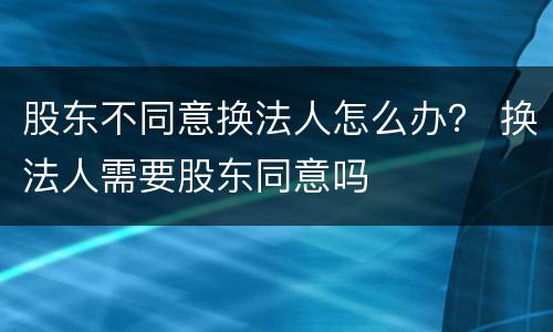 股东不同意换法人怎么办？ 换法人需要股东同意吗