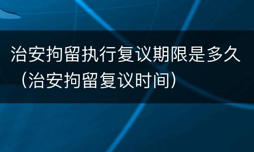 治安拘留执行复议期限是多久（治安拘留复议时间）