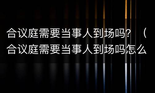 合议庭需要当事人到场吗？（合议庭需要当事人到场吗怎么说）