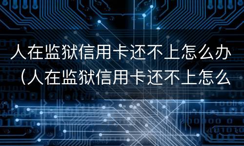 人在监狱信用卡还不上怎么办（人在监狱信用卡还不上怎么办呢）