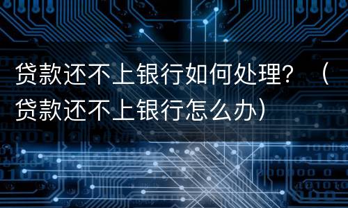贷款还不上银行如何处理？（贷款还不上银行怎么办）