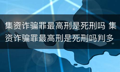 集资诈骗罪最高刑是死刑吗 集资诈骗罪最高刑是死刑吗判多少年