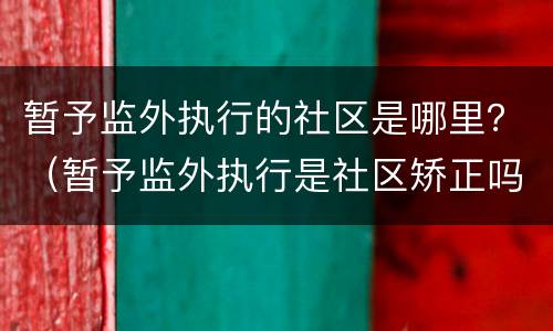 暂予监外执行的社区是哪里？（暂予监外执行是社区矫正吗）