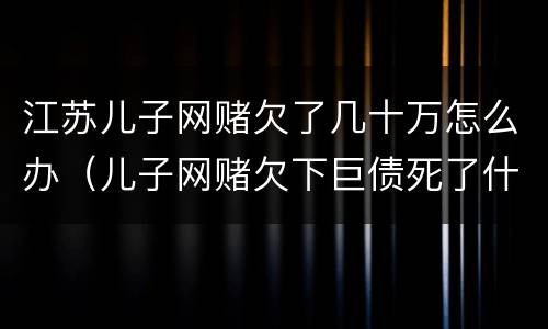 江苏儿子网赌欠了几十万怎么办（儿子网赌欠下巨债死了什么样）