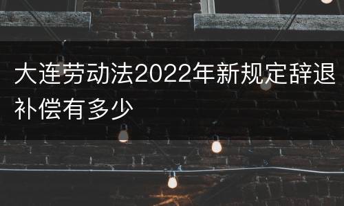 大连劳动法2022年新规定辞退补偿有多少
