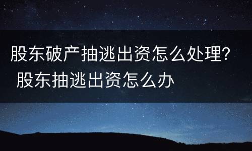 股东破产抽逃出资怎么处理？ 股东抽逃出资怎么办