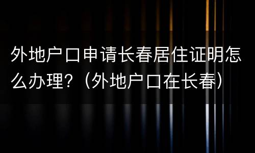 外地户口申请长春居住证明怎么办理?（外地户口在长春）