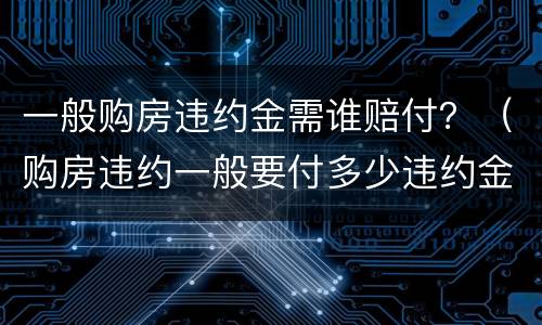 一般购房违约金需谁赔付？（购房违约一般要付多少违约金）