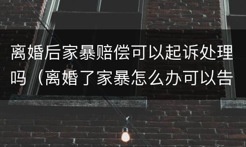 离婚后家暴赔偿可以起诉处理吗（离婚了家暴怎么办可以告他吗）