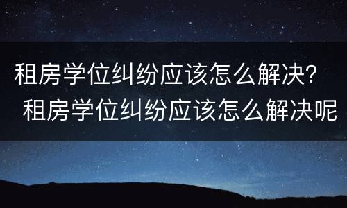租房学位纠纷应该怎么解决？ 租房学位纠纷应该怎么解决呢