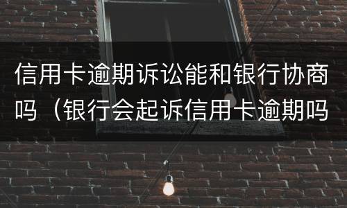 信用卡逾期诉讼能和银行协商吗（银行会起诉信用卡逾期吗）