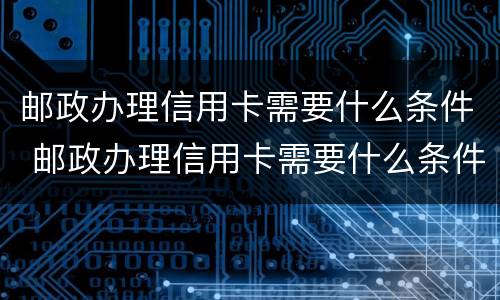 邮政办理信用卡需要什么条件 邮政办理信用卡需要什么条件和手续