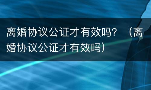 离婚协议公证才有效吗？（离婚协议公证才有效吗）