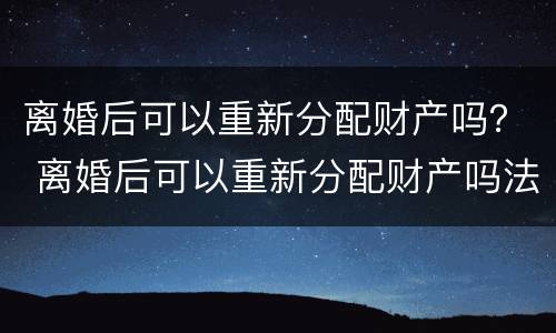离婚后可以重新分配财产吗？ 离婚后可以重新分配财产吗法律