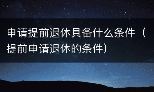 申请提前退休具备什么条件（提前申请退休的条件）