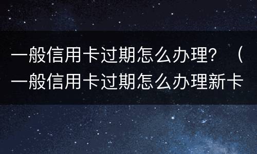 一般信用卡过期怎么办理？（一般信用卡过期怎么办理新卡）