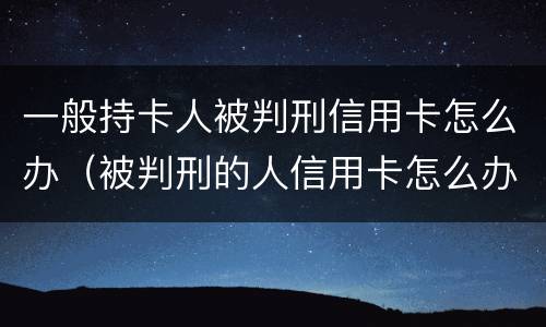 一般持卡人被判刑信用卡怎么办（被判刑的人信用卡怎么办）