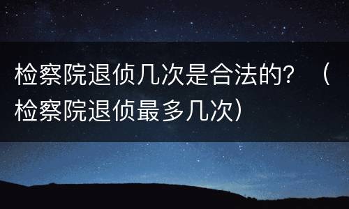 检察院退侦几次是合法的？（检察院退侦最多几次）