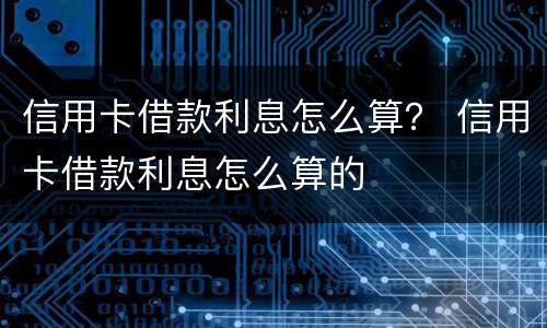 信用卡借款利息怎么算？ 信用卡借款利息怎么算的