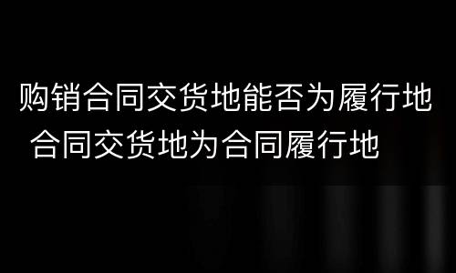 购销合同交货地能否为履行地 合同交货地为合同履行地