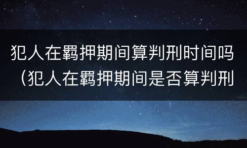 犯人在羁押期间算判刑时间吗（犯人在羁押期间是否算判刑时间）