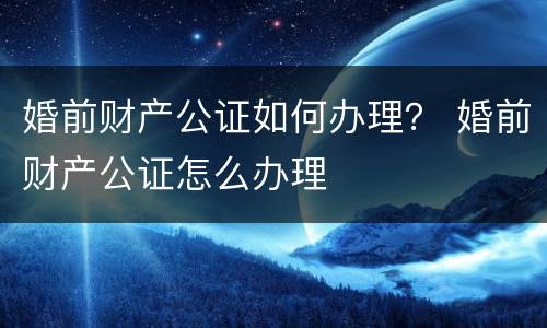 婚前财产公证如何办理？ 婚前财产公证怎么办理
