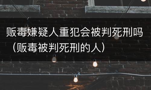 贩毒嫌疑人重犯会被判死刑吗（贩毒被判死刑的人）