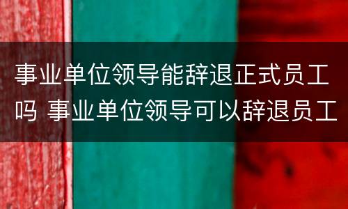 事业单位领导能辞退正式员工吗 事业单位领导可以辞退员工吗