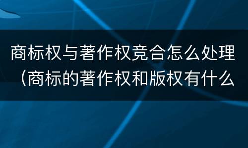 商标权与著作权竞合怎么处理（商标的著作权和版权有什么区别）