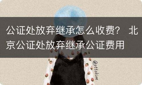 公证处放弃继承怎么收费？ 北京公证处放弃继承公证费用