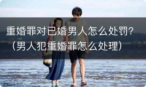 重婚罪对已婚男人怎么处罚？（男人犯重婚罪怎么处理）