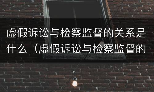 虚假诉讼与检察监督的关系是什么（虚假诉讼与检察监督的关系是什么意思）