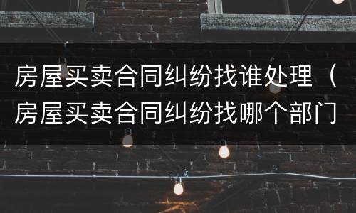 房屋买卖合同纠纷找谁处理（房屋买卖合同纠纷找哪个部门处理）