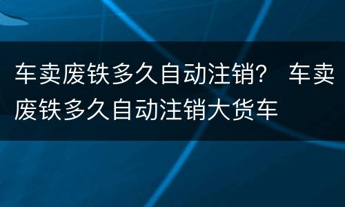 车卖废铁多久自动注销？ 车卖废铁多久自动注销大货车